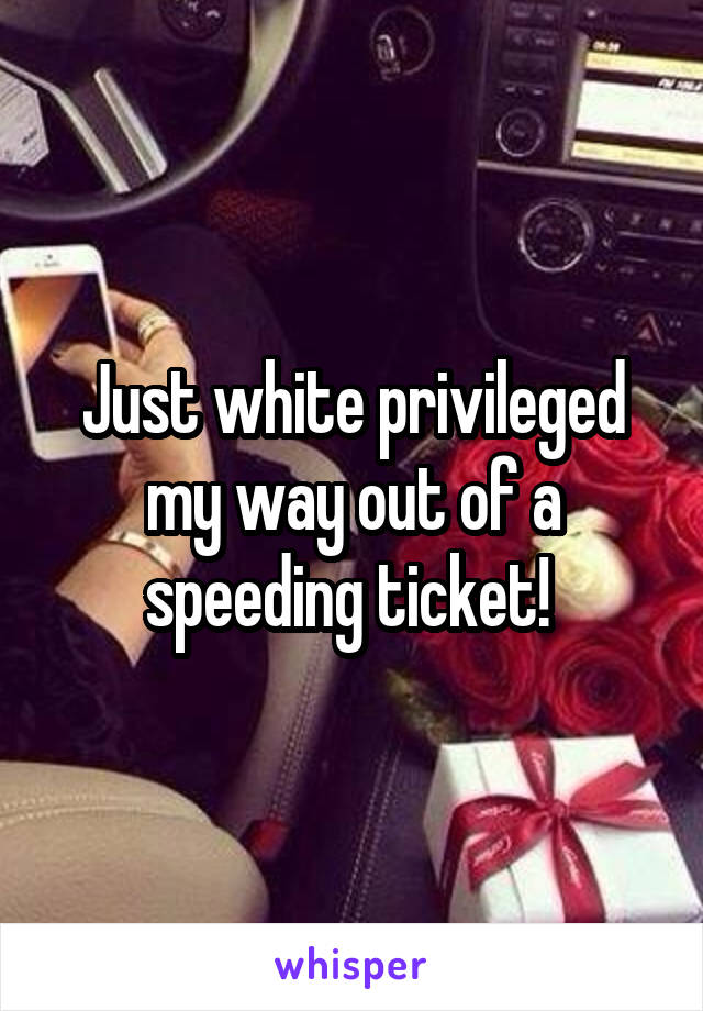 Just white privileged my way out of a speeding ticket! 