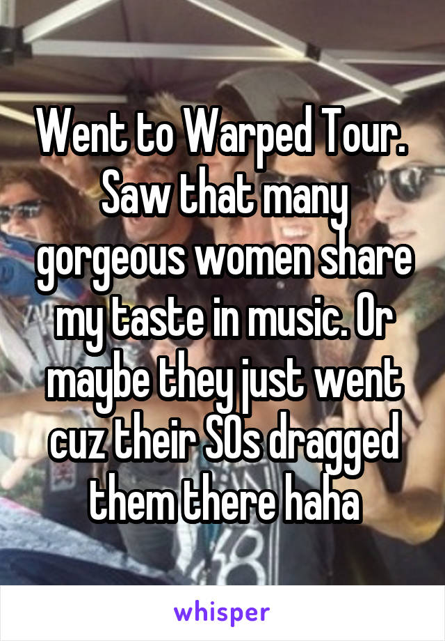 Went to Warped Tour. 
Saw that many gorgeous women share my taste in music. Or maybe they just went cuz their SOs dragged them there haha