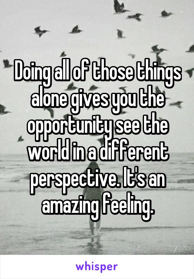 Doing all of those things alone gives you the opportunity see the world in a different perspective. It's an amazing feeling.