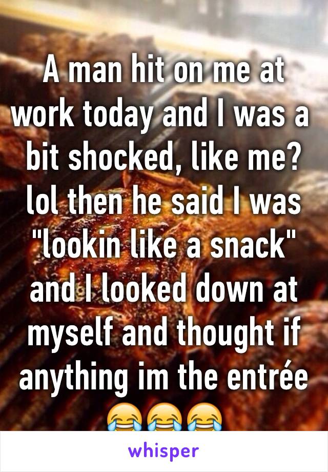 A man hit on me at work today and I was a bit shocked, like me? lol then he said I was "lookin like a snack" and I looked down at myself and thought if anything im the entrée😂😂😂