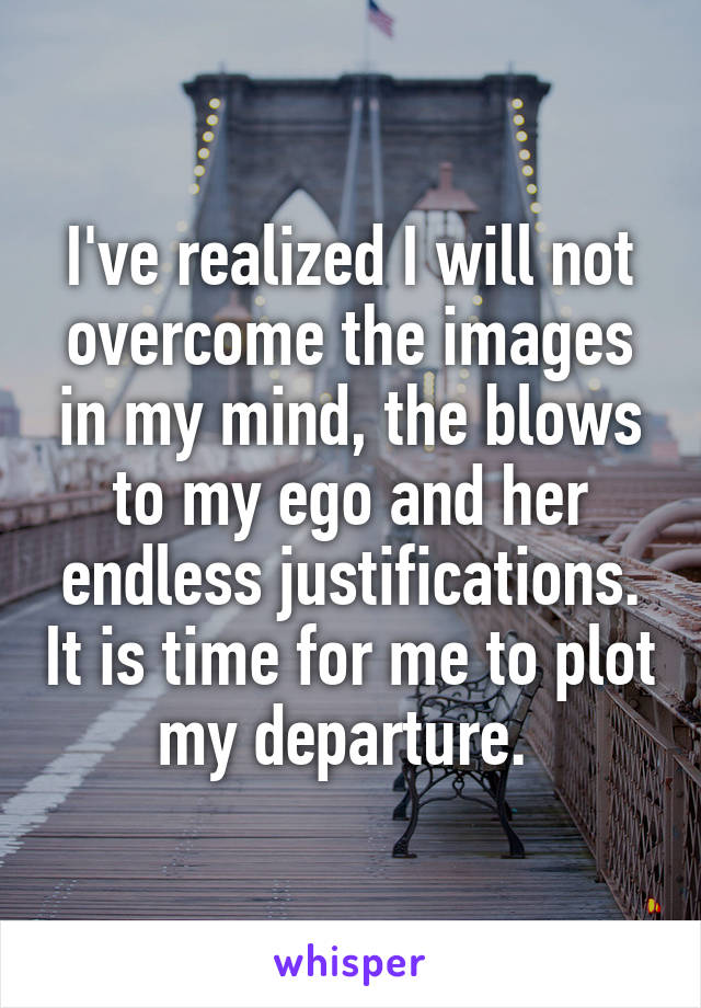 I've realized I will not overcome the images in my mind, the blows to my ego and her endless justifications. It is time for me to plot my departure. 