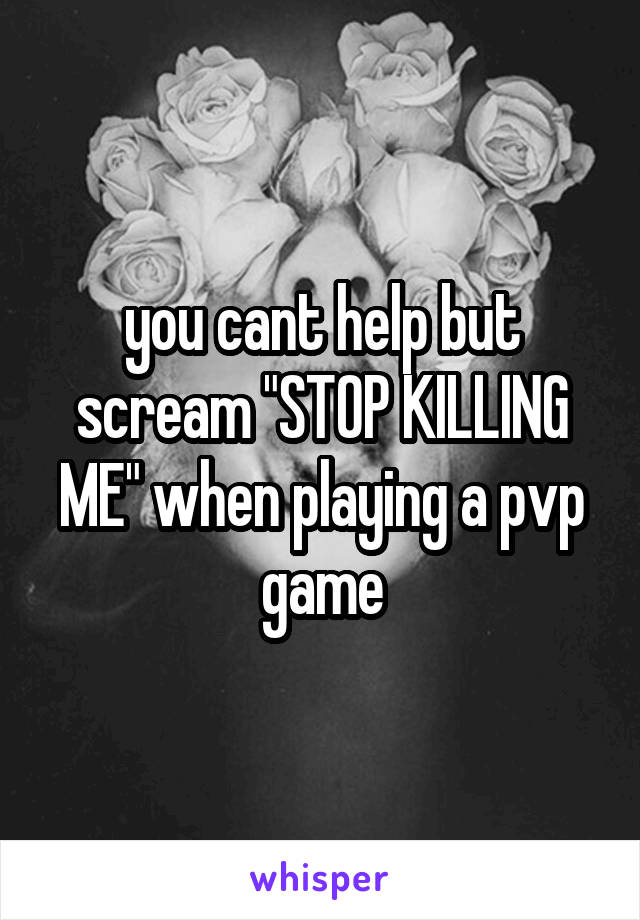 you cant help but scream "STOP KILLING ME" when playing a pvp game