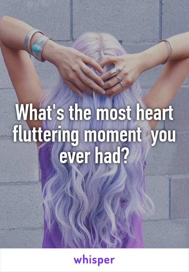 What's the most heart fluttering moment  you ever had?