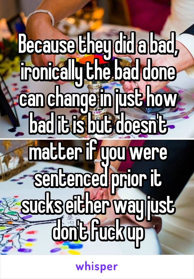 Because they did a bad, ironically the bad done can change in just how bad it is but doesn't matter if you were sentenced prior it sucks either way just don't fuck up