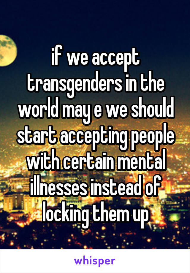 if we accept transgenders in the world may e we should start accepting people with certain mental illnesses instead of locking them up