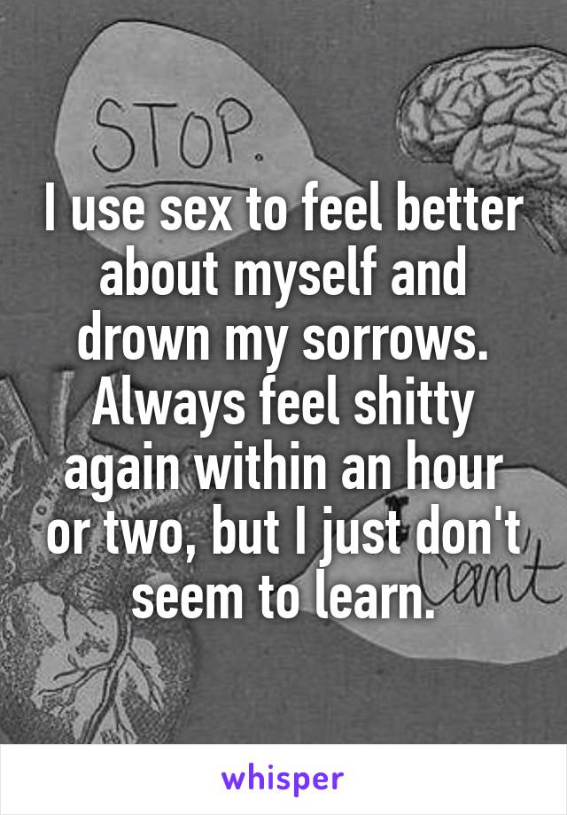 I use sex to feel better about myself and drown my sorrows. Always feel shitty again within an hour or two, but I just don't seem to learn.