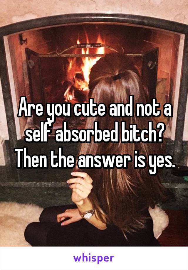 Are you cute and not a self absorbed bitch? Then the answer is yes.