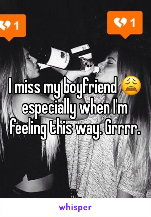 I miss my boyfriend 😩 especially when I'm feeling this way. Grrrr. 