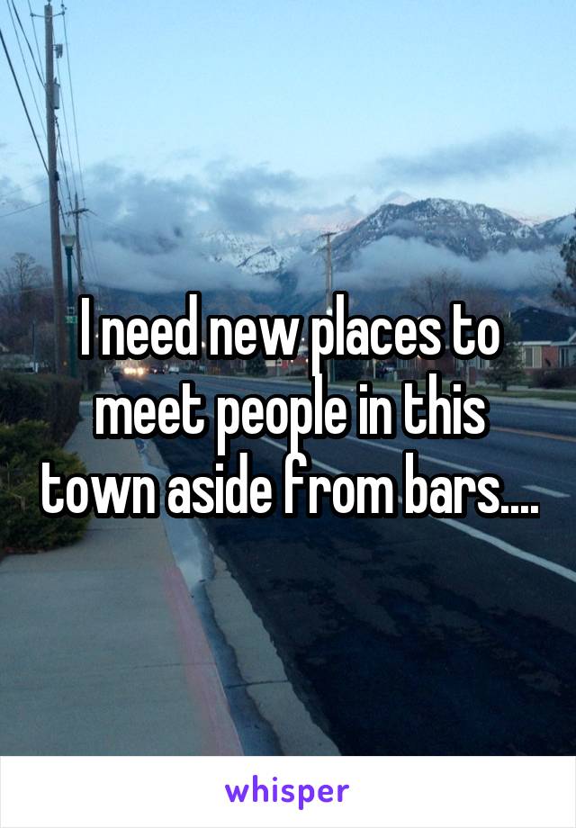 I need new places to meet people in this town aside from bars....