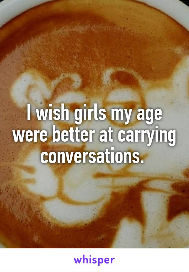 I wish girls my age were better at carrying conversations. 