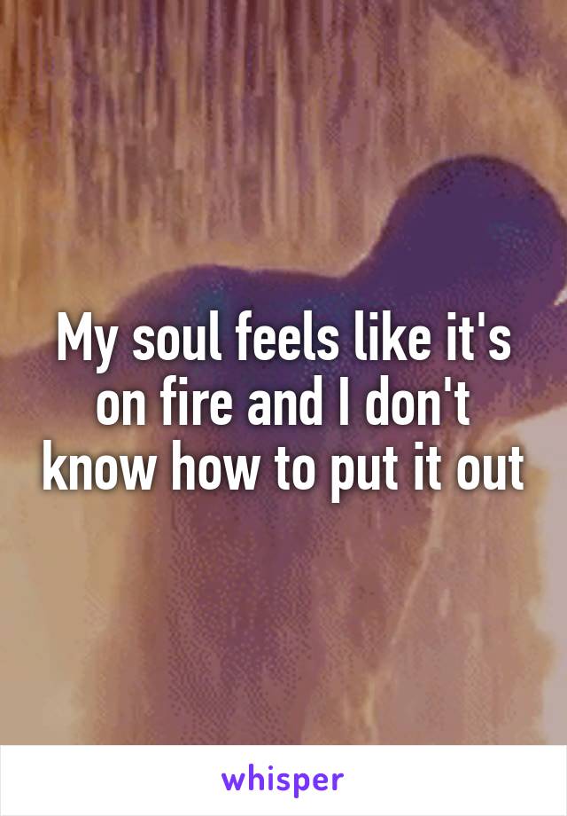 My soul feels like it's on fire and I don't know how to put it out