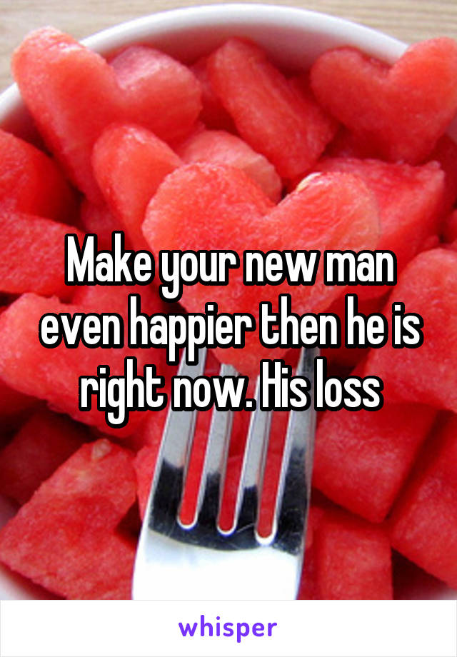 Make your new man even happier then he is right now. His loss