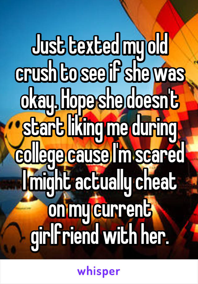 Just texted my old crush to see if she was okay. Hope she doesn't start liking me during college cause I'm scared I might actually cheat on my current girlfriend with her.