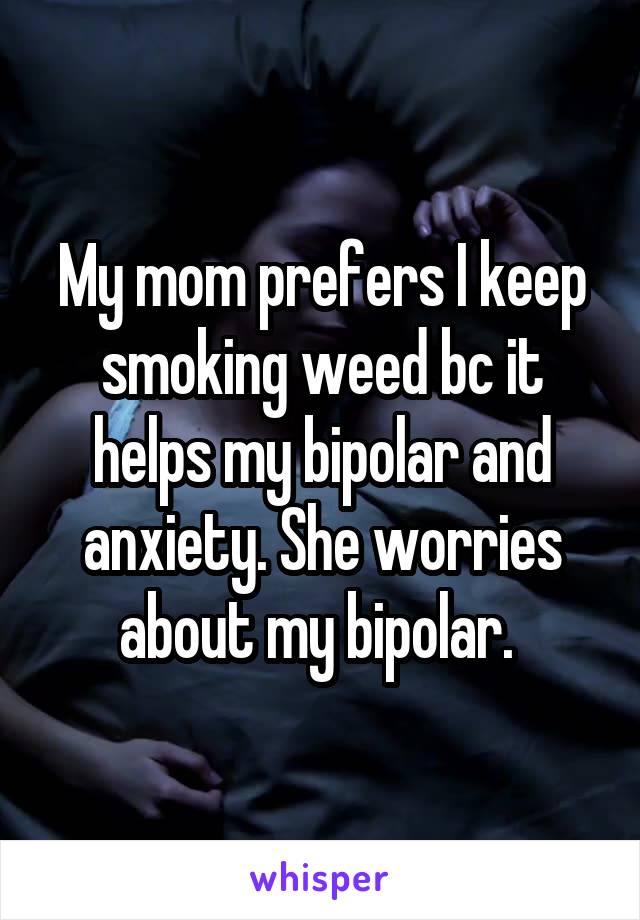 My mom prefers I keep smoking weed bc it helps my bipolar and anxiety. She worries about my bipolar. 