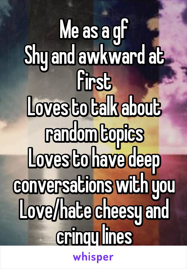 Me as a gf
Shy and awkward at first
Loves to talk about random topics
Loves to have deep conversations with you
Love/hate cheesy and cringy lines