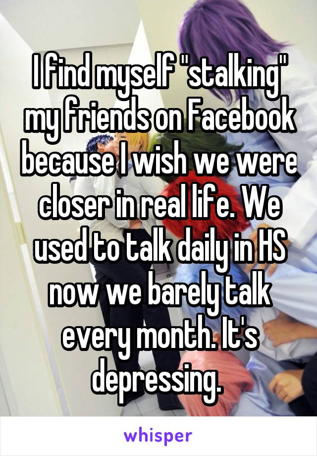 I find myself "stalking" my friends on Facebook because I wish we were closer in real life. We used to talk daily in HS now we barely talk every month. It's depressing. 