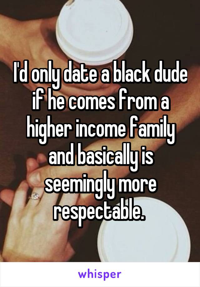 I'd only date a black dude if he comes from a higher income family and basically is seemingly more respectable. 