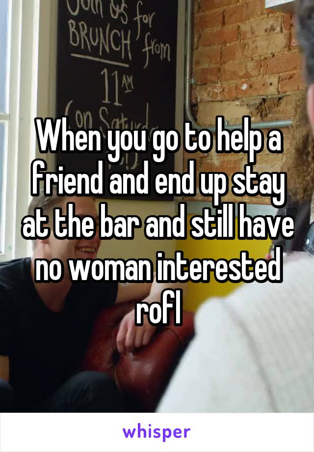 When you go to help a friend and end up stay at the bar and still have no woman interested rofl