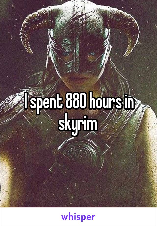 I spent 880 hours in skyrim 