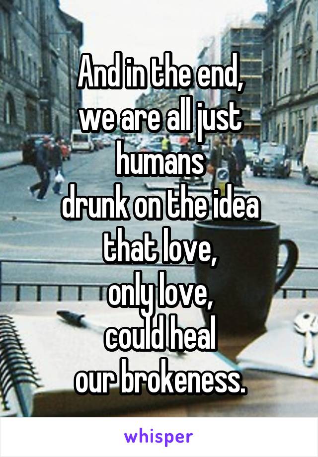 And in the end,
we are all just
humans
drunk on the idea
that love,
only love,
could heal
our brokeness.