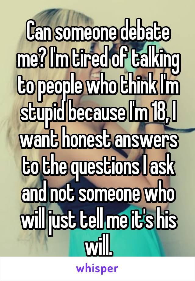 Can someone debate me? I'm tired of talking to people who think I'm stupid because I'm 18, I want honest answers to the questions I ask and not someone who will just tell me it's his will.