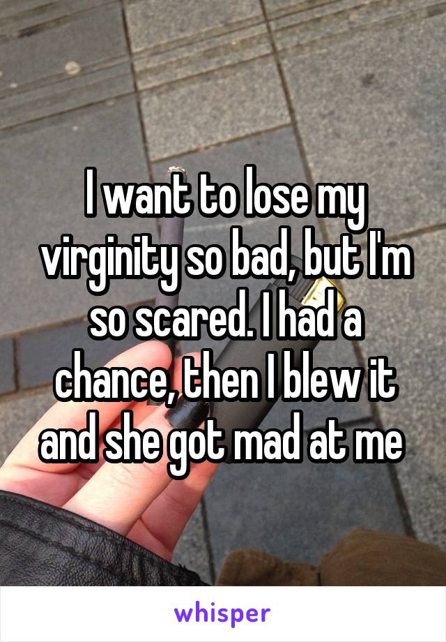 I want to lose my virginity so bad, but I'm so scared. I had a chance, then I blew it and she got mad at me 