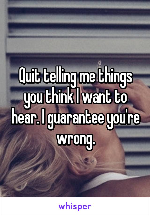 Quit telling me things you think I want to hear. I guarantee you're wrong.