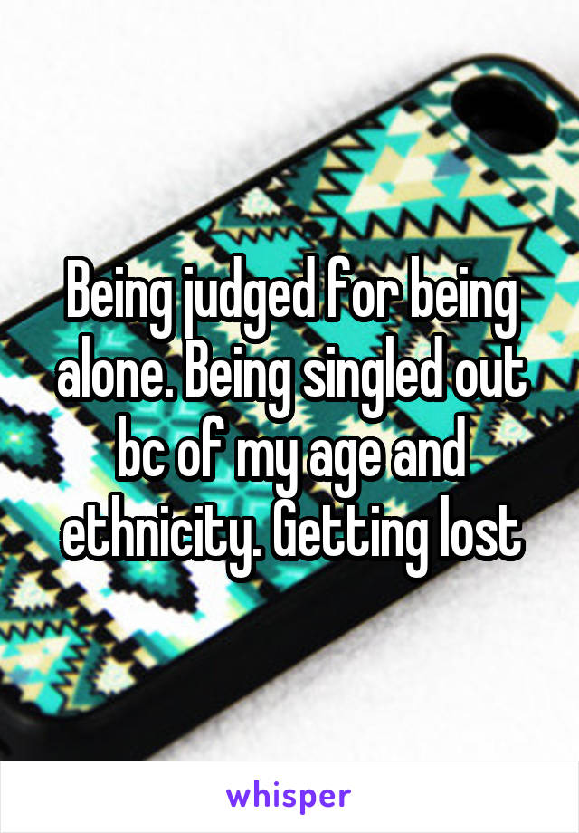 Being judged for being alone. Being singled out bc of my age and ethnicity. Getting lost