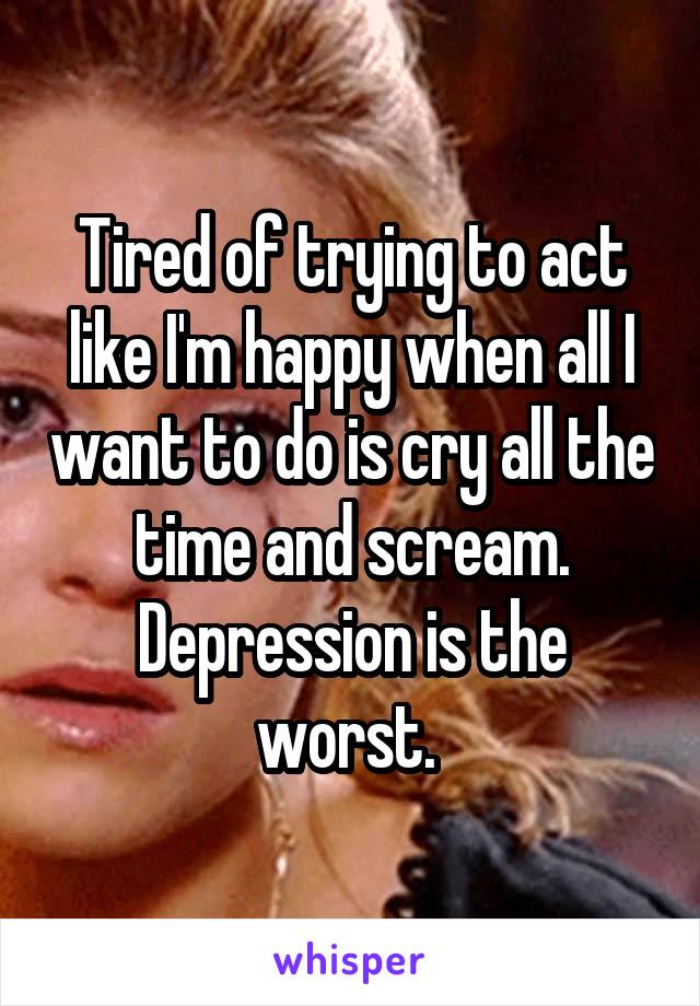 Tired of trying to act like I'm happy when all I want to do is cry all the time and scream. Depression is the worst. 