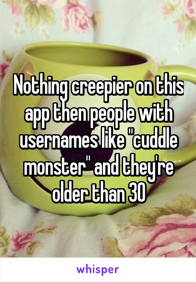 Nothing creepier on this app then people with usernames like "cuddle monster" and they're older than 30