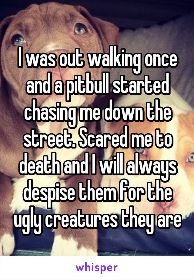 I was out walking once and a pitbull started chasing me down the street. Scared me to death and I will always despise them for the ugly creatures they are