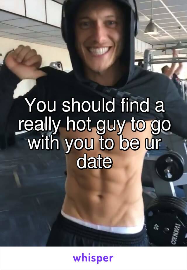 You should find a really hot guy to go with you to be ur date