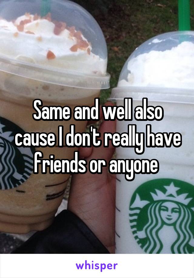 Same and well also cause I don't really have friends or anyone 