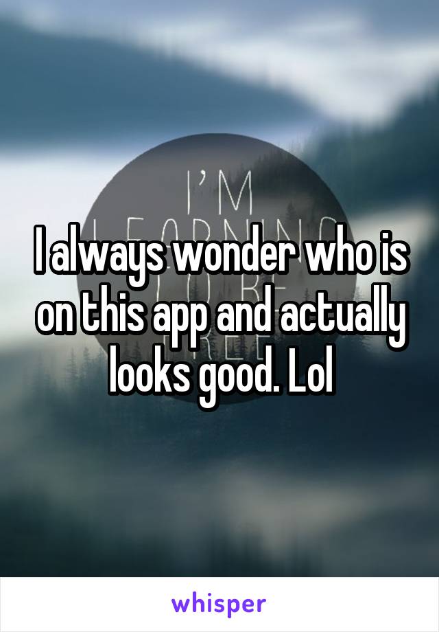 I always wonder who is on this app and actually looks good. Lol