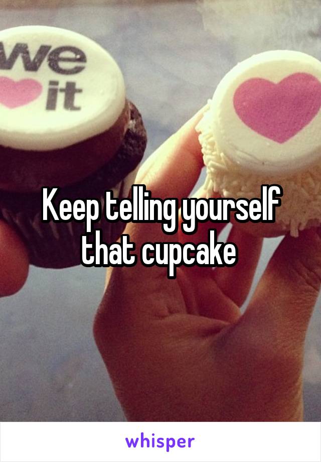 Keep telling yourself that cupcake 