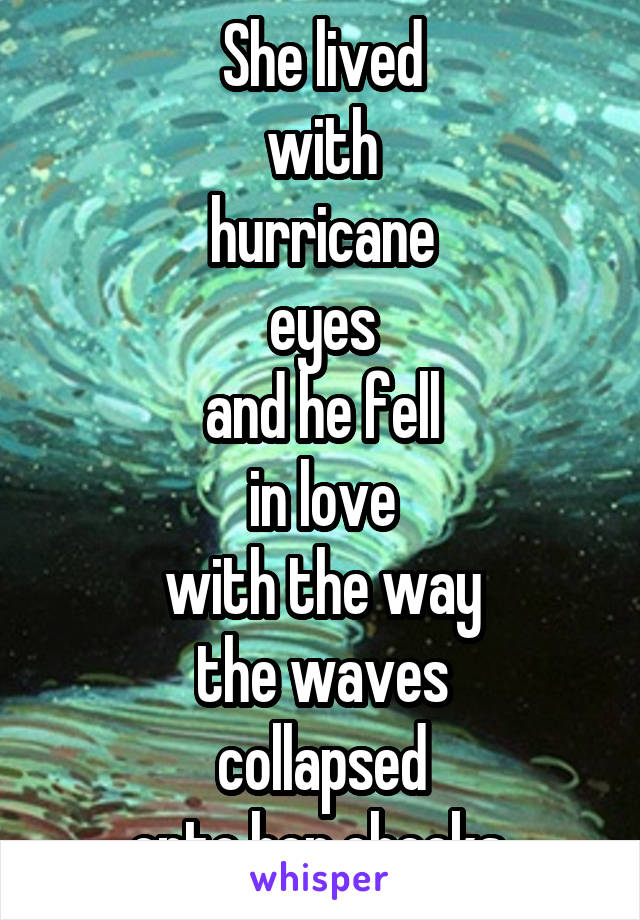 She lived
with
hurricane
eyes
and he fell
in love
with the way
the waves
collapsed
onto her cheeks.