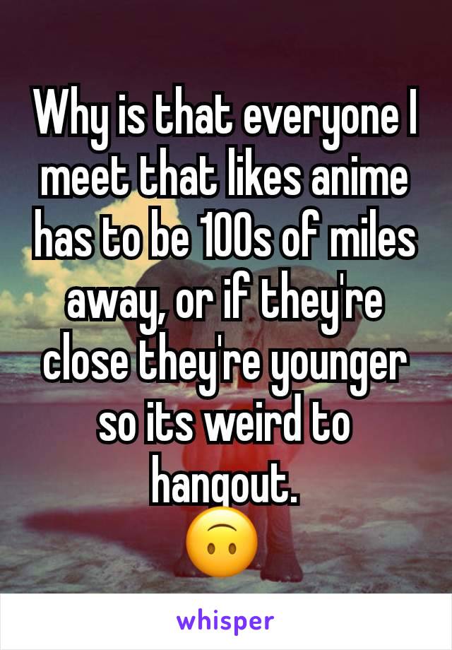 Why is that everyone I meet that likes anime has to be 100s of miles away, or if they're close they're younger so its weird to hangout.
🙃 