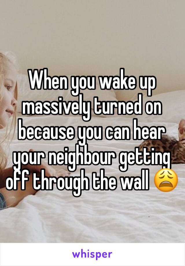 When you wake up massively turned on because you can hear your neighbour getting off through the wall 😩