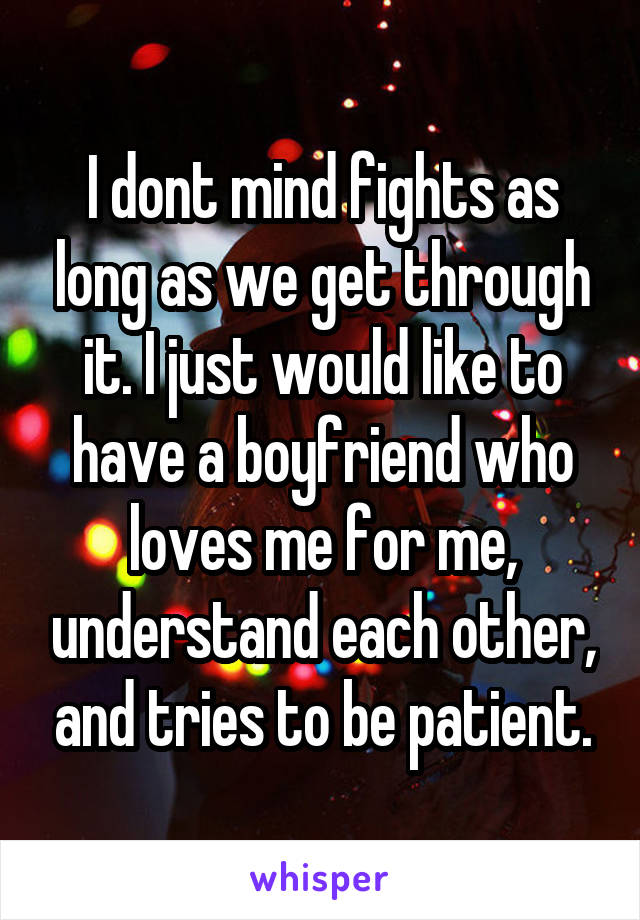 I dont mind fights as long as we get through it. I just would like to have a boyfriend who loves me for me, understand each other, and tries to be patient.