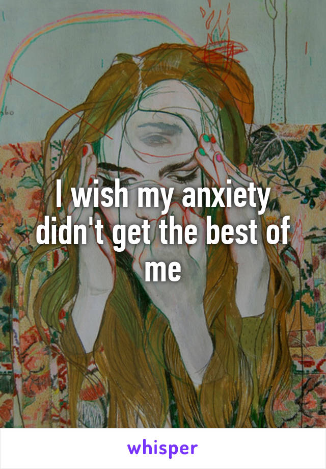 I wish my anxiety didn't get the best of me