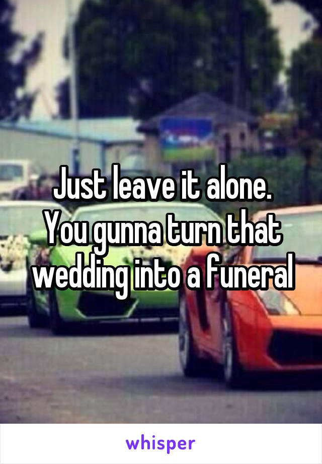 Just leave it alone.
You gunna turn that wedding into a funeral