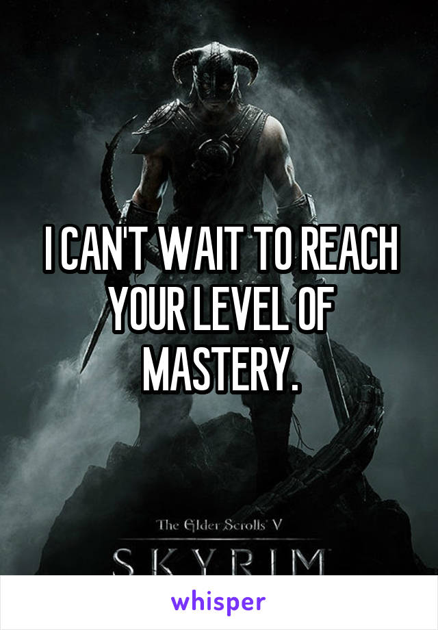 I CAN'T WAIT TO REACH YOUR LEVEL OF MASTERY.