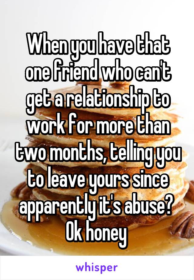 When you have that one friend who can't get a relationship to work for more than two months, telling you to leave yours since apparently it's abuse? 
Ok honey 