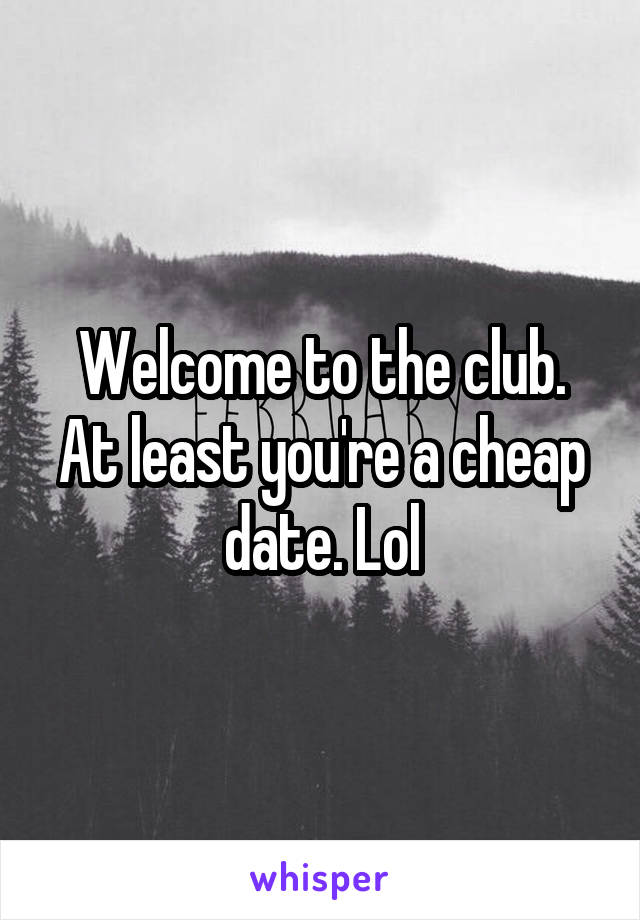 Welcome to the club. At least you're a cheap date. Lol