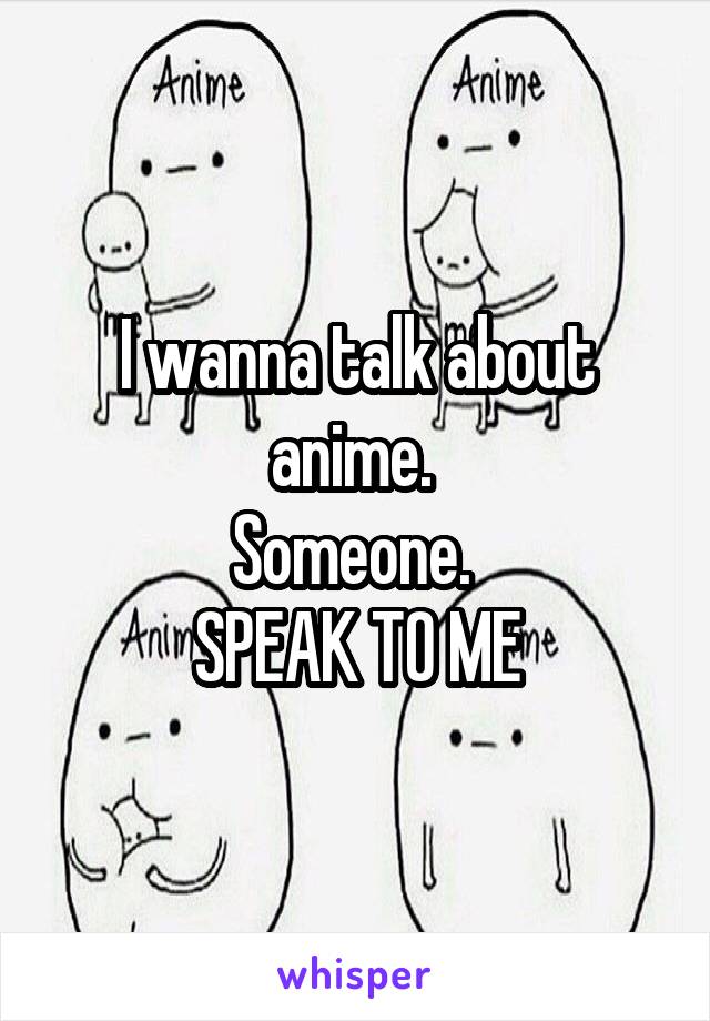 I wanna talk about anime. 
Someone. 
SPEAK TO ME