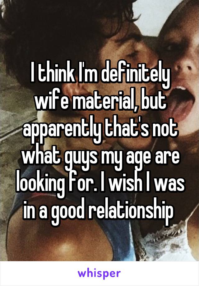 I think I'm definitely wife material, but apparently that's not what guys my age are looking for. I wish I was in a good relationship 