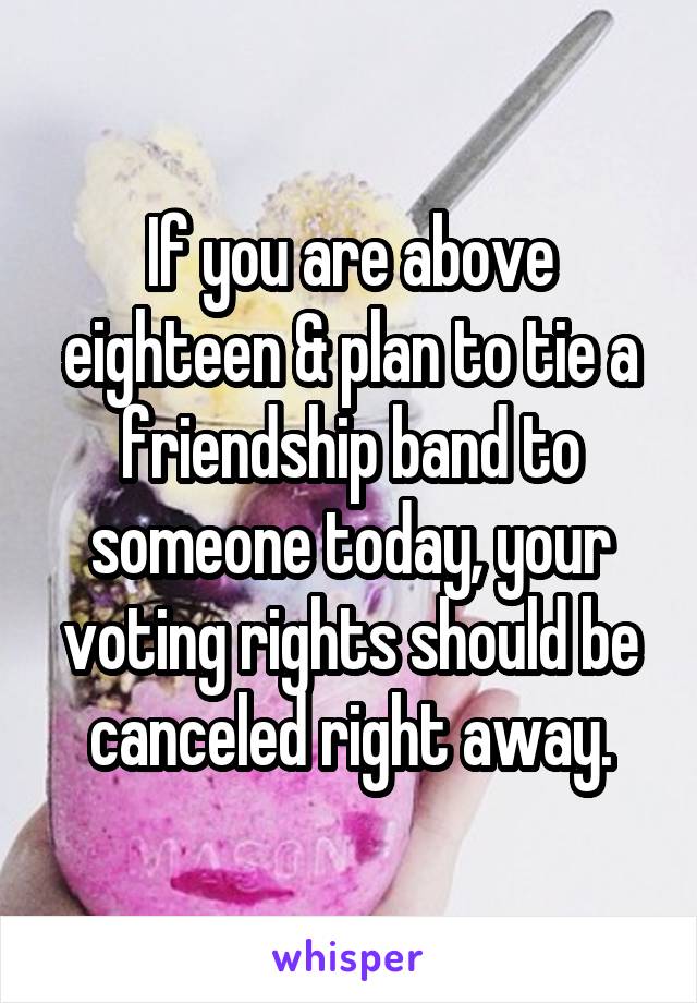 If you are above eighteen & plan to tie a friendship band to someone today, your voting rights should be canceled right away.