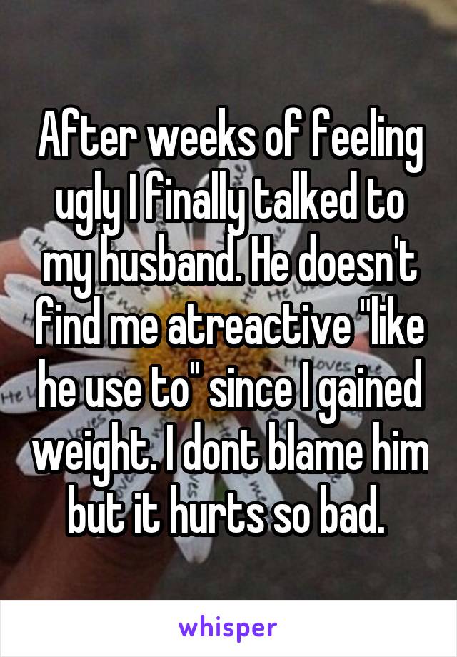 After weeks of feeling ugly I finally talked to my husband. He doesn't find me atreactive "like he use to" since I gained weight. I dont blame him but it hurts so bad. 