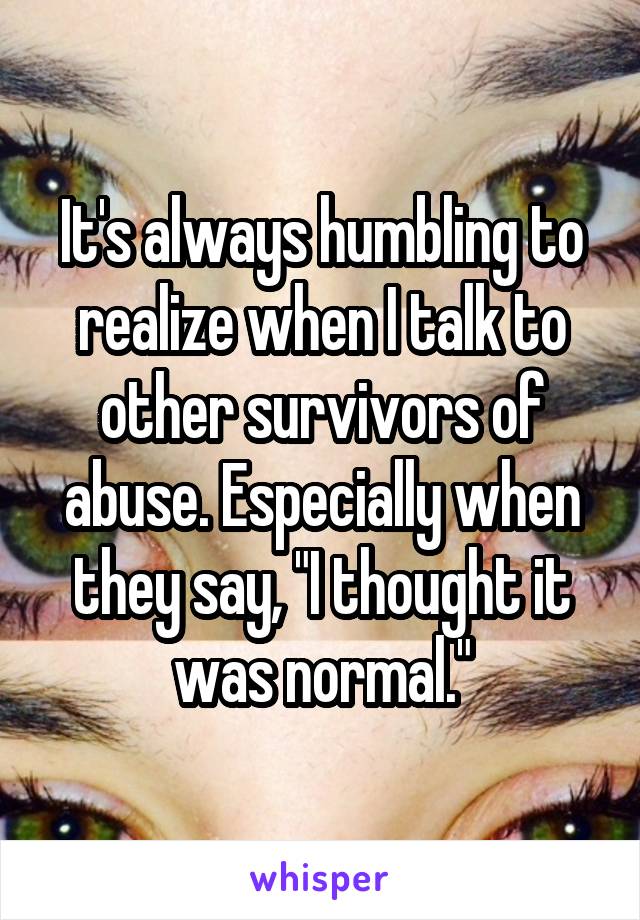 It's always humbling to realize when I talk to other survivors of abuse. Especially when they say, "I thought it was normal."