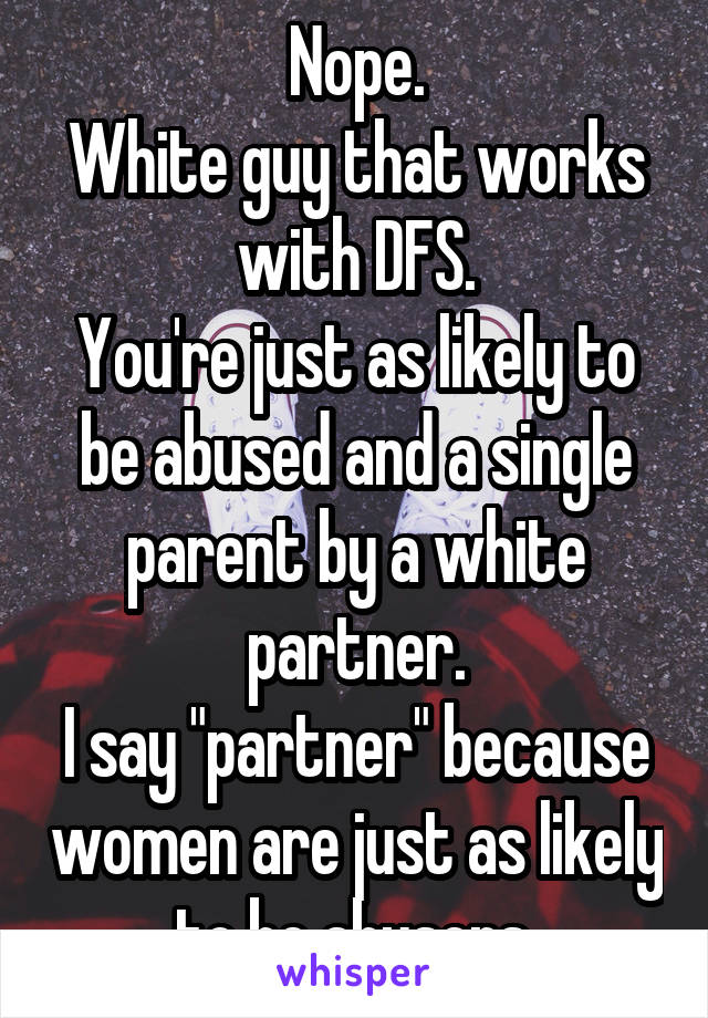 Nope.
White guy that works with DFS.
You're just as likely to be abused and a single parent by a white partner.
I say "partner" because women are just as likely to be abusers.